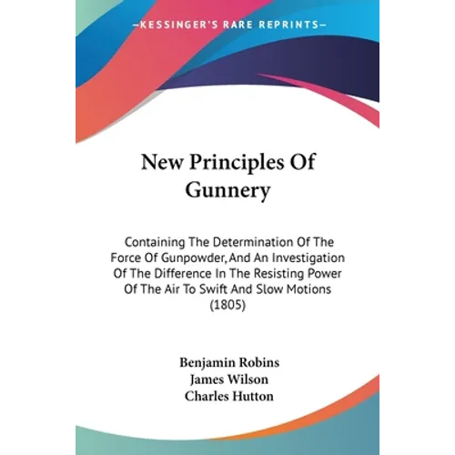 New Principles Of Gunnery: Containing The Determination Of The Force Of Gunpowder, And An Investigation Of The Difference In The Resisting Power
