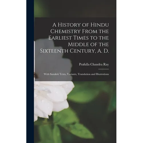 A History of Hindu Chemistry From the Earliest Times to the Middle of the Sixteenth Century, A. D.: With Sanskrit Texts, Variants, Translation and Ill