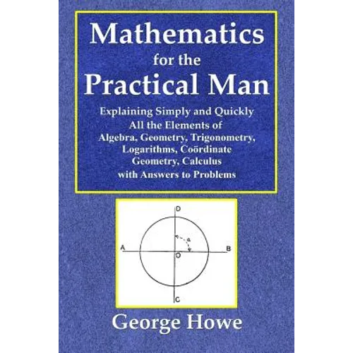 Mathematics for the Practical Man - Explaining Simply and Quickly All the Elements of Algebra, Geometry, Trigonometry, Logarithms, Coördinate Ge