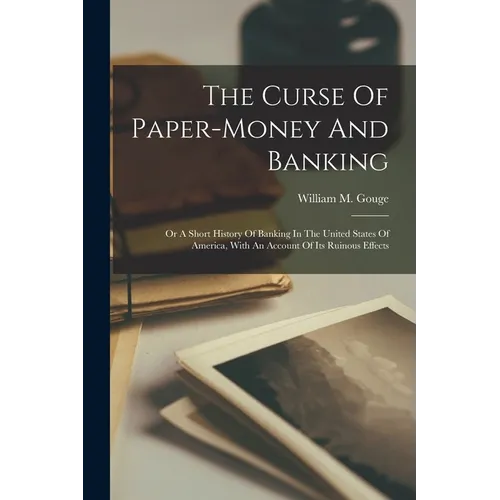 The Curse Of Paper-money And Banking: Or A Short History Of Banking In The United States Of America, With An Account Of Its Ruinous Effects