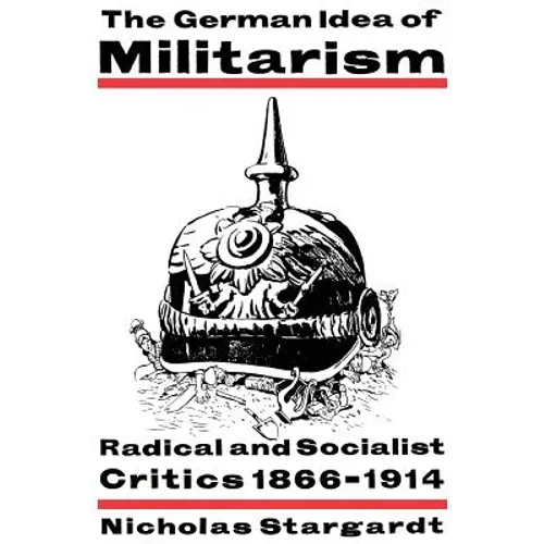 The German Idea of Militarism: Radical and Socialist Critics 1866 1914