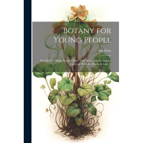 Botany for Young People: Part II. How Plants Behave; how They Move, Climb, Employ Insects to Work for Them, & C