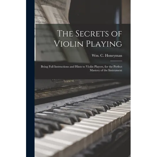The Secrets of Violin Playing: Being Full Instructions and Hints to Violin Players, for the Perfect Mastery of the Instrument